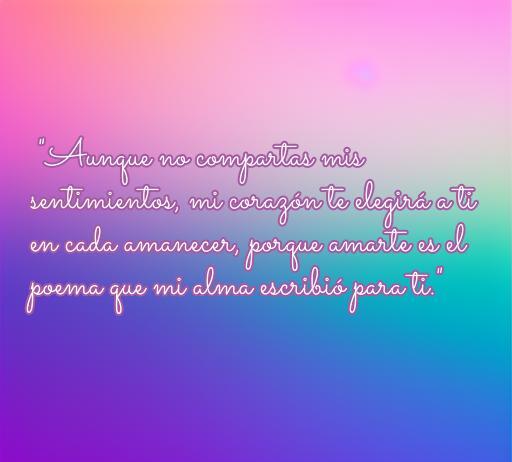 Frase de amor que expresa sentimientos no correspondidos: 'Aunque no compartas mis sentimientos, mi corazón te elegirá a ti en cada amanecer, porque amarte es el poema que mi alma escribió para ti.' Ideal para personas que buscan inspiración en el amor no correspondido.