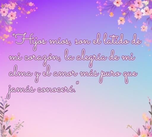 Frase inspiradora sobre el amor a los hijos que dice: 'Hijos míos, son el latido de mi corazón, la alegría de mi alma y el amor más puro que jamás conoceré.' Ideal para reflejar el sentimiento profundo de amor familiar.