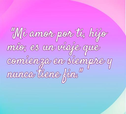 Frase de amor para hijos que expresa el vínculo eterno entre padres e hijos: 'Mi amor por ti, hijo mío, es un viaje que comienza en siempre y nunca tiene fin'. Ideal para inspirar y fomentar el amor familiar.
