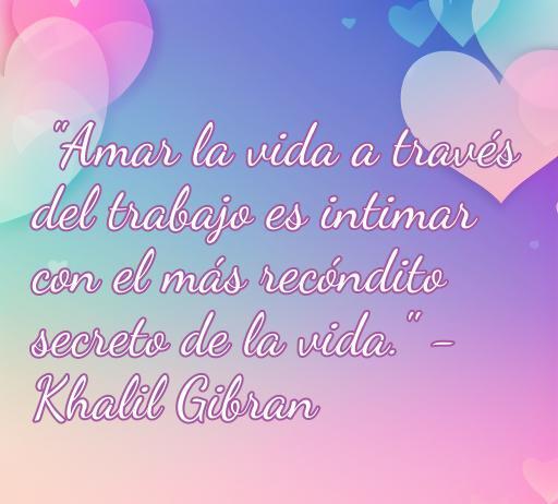 Frase inspiradora de amor a la vida de Khalil Gibran: 'Amar la vida a través del trabajo es intimar con el más recóndito secreto de la vida'. Reflexiones sobre el amor y la vida que motivan y brindan felicidad. Perfecto para quienes buscan inspiración y amor en su día a día.