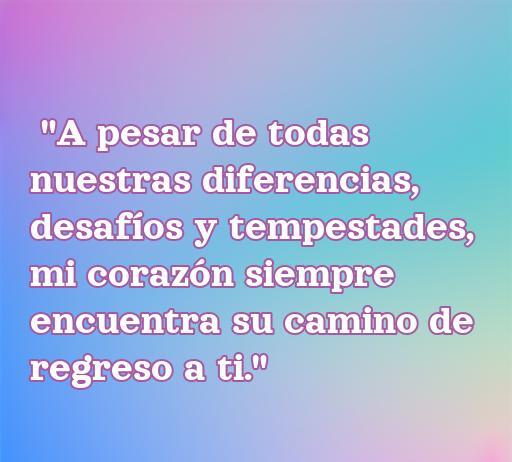 frases de amor a pesar de todo Frase conmovedora sobre el amor verdadero que perdura a pesar de las adversidades: 'A pesar de todas nuestras diferencias, desafíos y tempestades, mi corazón siempre encuentra su camino de regreso a ti.' Perfecta para el artículo sobre las frases de amor a pesar de todo.