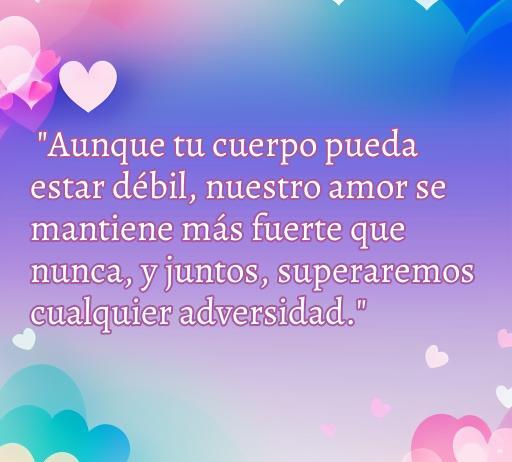 Frase de amor para apoyar a una persona enferma: 'Aunque tu cuerpo pueda estar débil, nuestro amor se mantiene más fuerte que nunca, y juntos superaremos cualquier adversidad.' Ideal para expresar amor y ánimo en momentos difíciles.