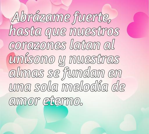 Frase romántica que dice 'Abrázame fuerte, hasta que nuestros corazones latan al unísono y nuestras almas se fundan en una sola melodía de amor eterno', ideal para inspirar el amor y la conexión emocional entre parejas.