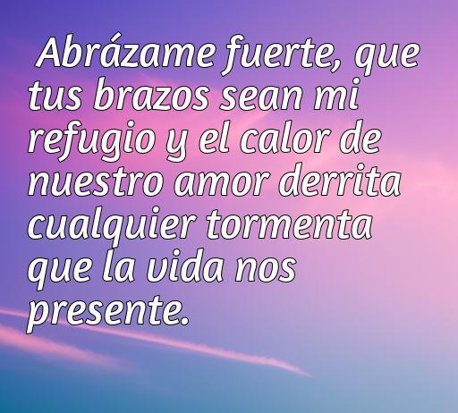 Frase de amor inspiradora que dice: 'Abrázame fuerte, que tus brazos sean mi refugio y el calor de nuestro amor derrita cualquier tormenta que la vida nos presente.' Este mensaje promueve la importancia de la conexión y el apoyo emocional en las relaciones amorosas.