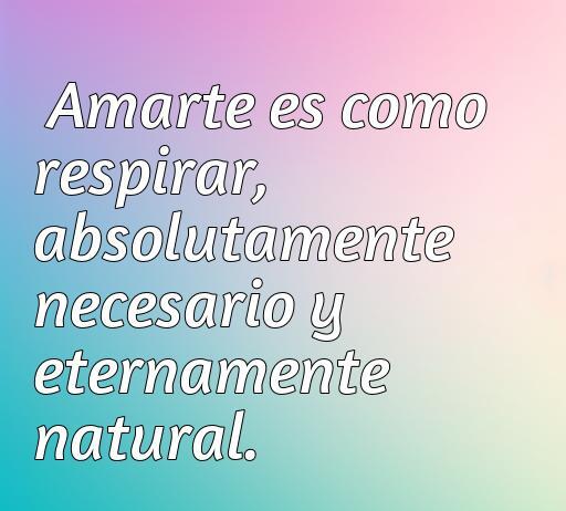 Frase inspiradora sobre el amor absoluto que dice 'Amarte es como respirar, absolutamente necesario y eternamente natural'. Ideal para reflexionar sobre el amor verdadero y su importancia en nuestras vidas. Frases de amor absoluto para compartir y disfrutar.