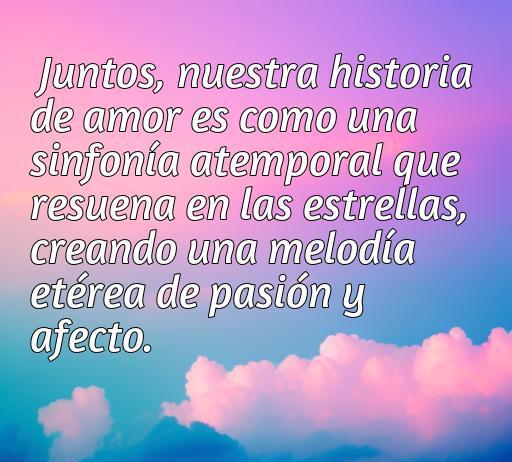 Frase de amor aesthetic que dice: 'Juntos, nuestra historia de amor es como una sinfonía atemporal que resuena en las estrellas, creando una melodía etérea de pasión y afecto.' Ideal para inspirar emociones y compartir en redes sociales.