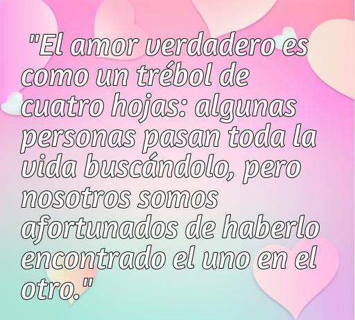 Frase inspiradora sobre el amor afortunado: 'El amor verdadero es como un trébol de cuatro hojas: algunas personas pasan toda la vida buscándolo, pero nosotros somos afortunados de haberlo encontrado el uno en el otro'. Ideal para reflexionar sobre el amor y la fortuna de encontrar una pareja especial.