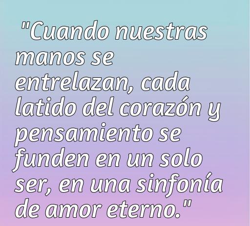 frases de amor agarrados de la mano Frase romántica sobre el amor y conexión entre parejas: 'Cuando nuestras manos se entrelazan, cada latido del corazón y pensamiento se funden en un solo ser, en una sinfonía de amor eterno.' Ideal para inspirar y compartir Frases de amor agarrados de la mano.