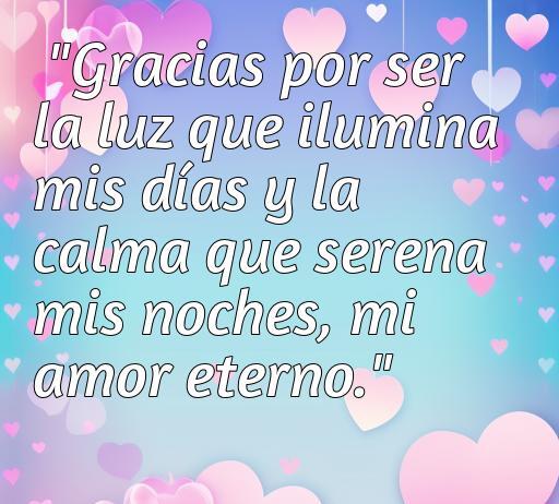 Frase de amor agradecido que expresa sentimientos profundos: 'Gracias por ser la luz que ilumina mis días y la calma que serena mis noches, mi amor eterno.' Ideal para inspirar el amor y la gratitud en relaciones.