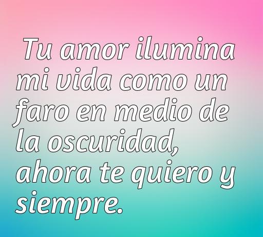 Una hermosa frase de amor que expresa cómo el amor ilumina la vida: 'Tu amor ilumina mi vida como un faro en medio de la oscuridad, ahora te quiero y siempre'. Ideal para compartir en el contexto de frases románticas y declaraciones de amor.
