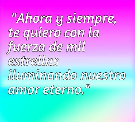 Frase romántica que expresa amor eterno: 'Ahora y siempre, te quiero con la fuerza de mil estrellas iluminando nuestro amor eterno.' Ideal para frases de amor en parejas.