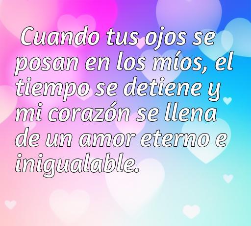 Frase de amor a la antigua que expresa eterno sentimiento romántico: 'Cuando tus ojos se posan en los míos, el tiempo se detiene y mi corazón se llena de un amor eterno e inigualable.' Ideal para quienes buscan inspiración en frases de amor clásicas.