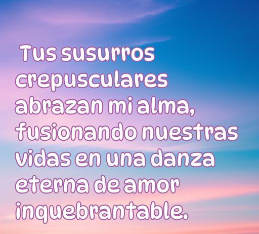 frases de amor algún día Frase inspiradora de amor que dice: 'Tus susurros crepusculares abrazan mi alma, fusionando nuestras vidas en una danza eterna de amor inquebrantable'. Perfecta para el tema de frases de amor y su significado en el contexto de relaciones profundas.