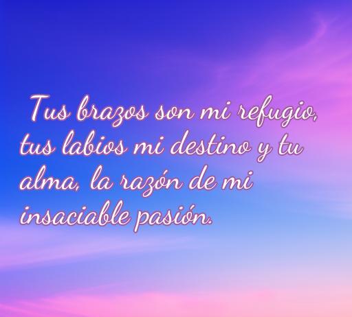 Frase inspiradora de amor apasionado que dice: 'Tus brazos son mi refugio, tus labios mi destino y tu alma, la razón de mi insaciable pasión'. Perfecta para quienes buscan frases apasionadas de amor.