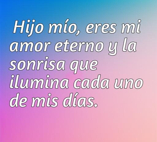 Frase emotiva de amor hacia un hijo que dice: 'Hijo mío, eres mi amor eterno y la sonrisa que ilumina cada uno de mis días'. Ideal para expresar amor incondicional.