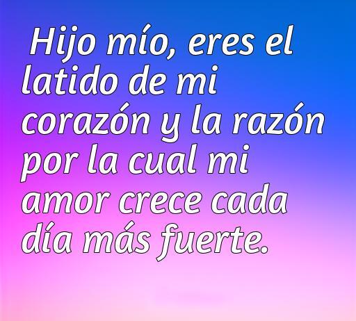 Frase emotiva que expresa el amor incondicional de un padre hacia su hijo. Texto: 'Hijo mío, eres el latido de mi corazón y la razón por la cual mi amor crece cada día más fuerte.' Frases de amor para un hijo.
