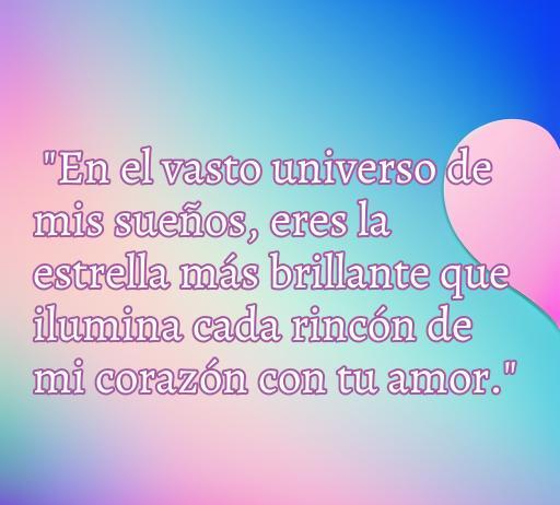 Frase de amor hermosa que dice 'En el vasto universo de mis sueños, eres la estrella más brillante que ilumina cada rincón de mi corazón con tu amor'. Ideal para dedicar a una mujer. Mensaje de amor para inspirar y conmover. Frases de amor bonitas para expresar sentimientos.