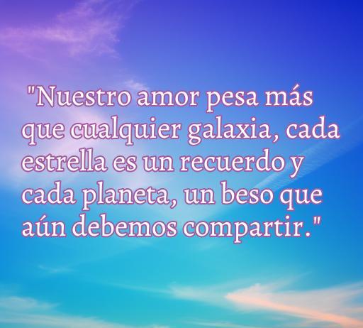 Frase de amor que destaca la profundidad y el significado del amor, ideal para inspirar y reflexionar en el contexto de las mejores frases de amor. Frase: 'Nuestro amor pesa más que cualquier galaxia, cada estrella es un recuerdo y cada planeta, un beso que aún debemos compartir.'