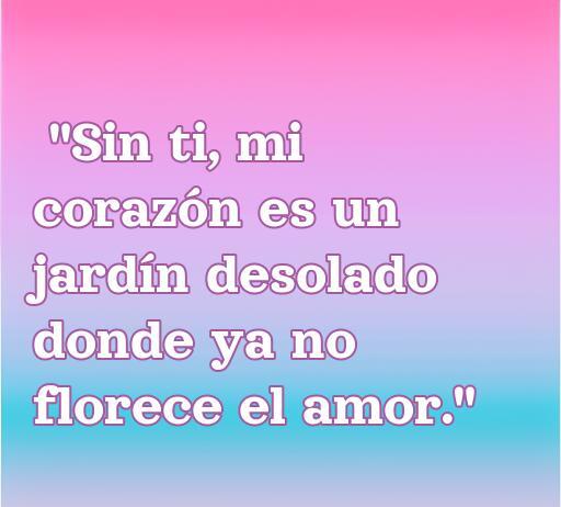 Frase de amor corta que expresa la tristeza de la ausencia, diciendo: 'Sin ti, mi corazón es un jardín desolado donde ya no florece el amor'. Ideal para reflexionar sobre el amor perdido.