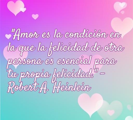Una hermosa frase de amor de Robert A. Heinlein que dice: 'Amor es la condición en la que la felicidad de otra persona es esencial para tu propia felicidad.' Esta imagen transmite el mensaje de que el amor verdadero implica un deseo genuino por la felicidad del ser amado, ideal para los amantes de las frases románticas y la filosofía del amor.