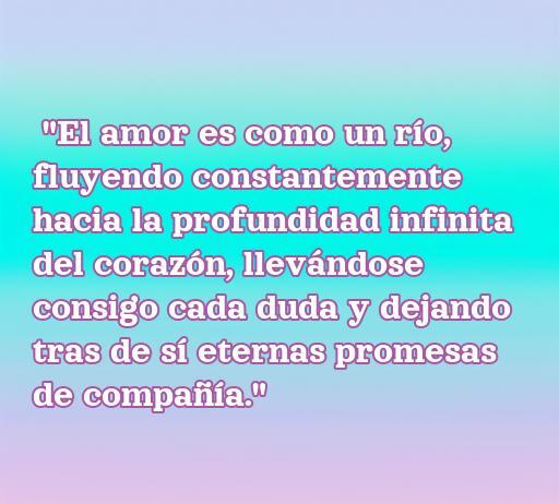 Frase de amor que dice: 'El amor es como un río, fluyendo constantemente hacia la profundidad infinita del corazón...' Texto inspirador sobre el amor y la conexión emocional.