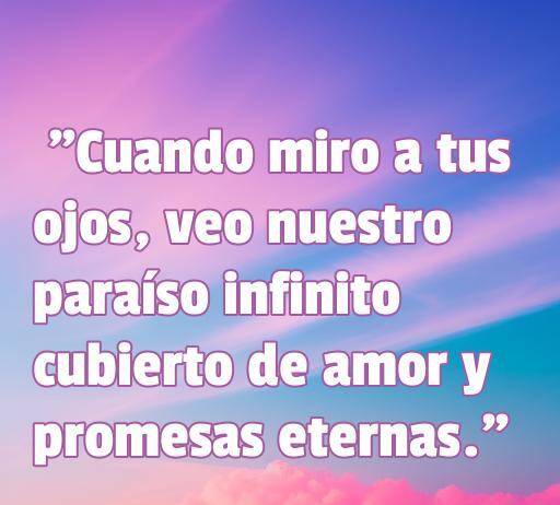 Frase de amor inspiradora que dice 'Cuando miro a tus ojos, veo nuestro paraíso infinito cubierto de amor y promesas eternas'. Ideal para expresar sentimientos románticos hacia tu pareja.
