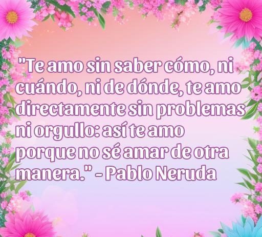 Frase de amor de Pablo Neruda: 'Te amo sin saber cómo, ni cuándo, ni de dónde, te amo directamente sin problemas ni orgullo: así te amo porque no sé amar de otra manera.' Esta frase se incluye en el artículo 'frases de amor de personalidades célebres' y resalta la belleza del amor incondicional. Ideal para quienes buscan inspiración romántica.