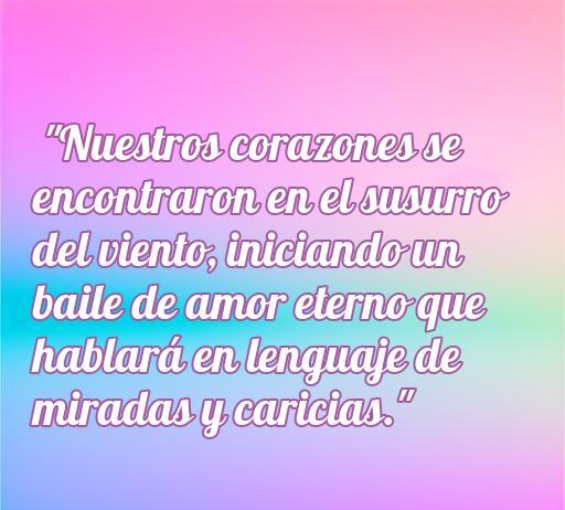 Frase romántica sobre el inicio de una relación: 'Nuestros corazones se encontraron en el susurro del viento; iniciando un baile de amor eterno que hablará en lenguaje de miradas y caricias.' Ideal para inspirar amor al comienzo de una relación.