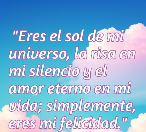 Frase romántica sobre el amor y la felicidad: 'Eres el sol de mi universo, la risa en mi silencio y el amor eterno en mi vida; simplemente, eres mi felicidad'. Perfecta para inspirar. Frases de amor.