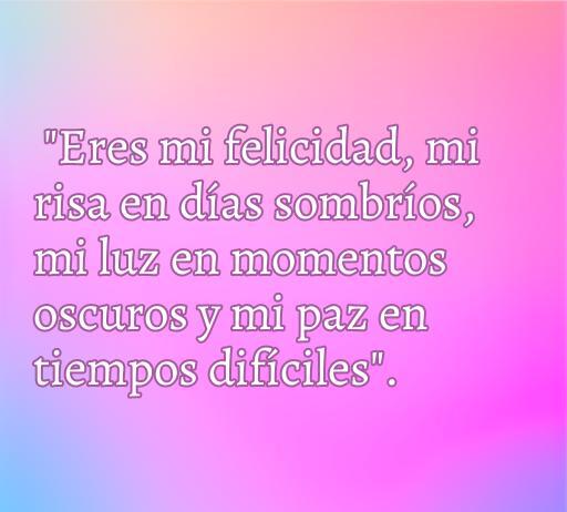 Frase inspiradora de amor que dice: 'Eres mi felicidad, mi risa en días sombríos, mi luz en momentos oscuros y mi paz en tiempos difíciles'. Ideal para expresar sentimientos profundos y románticos.