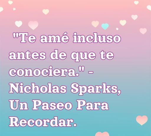 Frase romántica de amor extraída de Un Paseo Para Recordar de Nicholas Sparks, que dice 'Te amé incluso antes de que te conociera'. Perfecta para inspirar declaraciones de amor y reflexiones sentimentales.