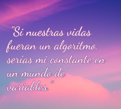 Frase inspiradora de amor geek que dice: 'Si nuestras vidas fueran un algoritmo, serías mi constante en un mundo de variables.' Ideal para amantes de la tecnología y el romanticismo.