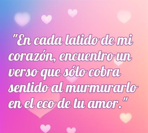 Frase romántica sobre el amor, que dice: 'En cada latido de mi corazón, encuentro un verso que sólo cobra sentido al murmurarle en el eco de tu amor.' Ideal para inspirar a enamorar con hermosas palabras.