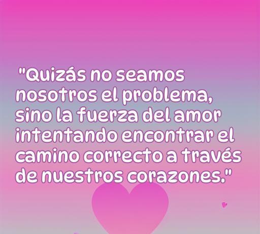 Frase de amor inspiradora que dice: 'Quizás no seamos nosotros el problema, sino la fuerza del amor intentando encontrar el camino correcto a través de nuestros corazones.' Ideal para reflexionar sobre las relaciones y el amor.