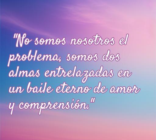Frase inspiradora sobre el amor que dice: 'No somos nosotros el problema, somos dos almas entrelazadas en un baile eterno de amor y comprensión'. Ideal para reflexionar sobre relaciones amorosas.