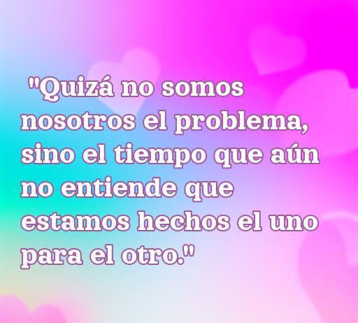 Frase inspiradora sobre el amor que dice: 'Quizá no somos nosotros el problema, sino el tiempo que aún no entiende que estamos hechos el uno para el otro.' Perfecta para reflexionar sobre las relaciones amorosas y el paso del tiempo.