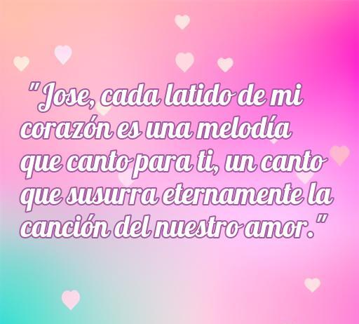 Frase romántica para Jose que expresa amor profundo: 'Jose, cada latido de mi corazón es una melodía que canto para ti, un canto que susurra eternamente la canción del nuestro amor.' Ideal para dedicar frases de amor.