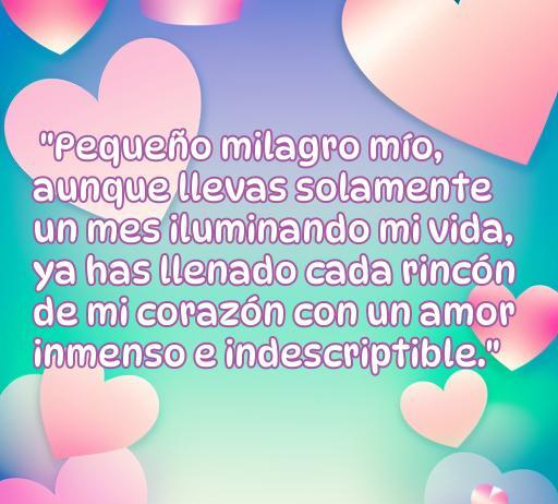 Frase de amor para un bebé de un mes, expresando cómo ha iluminado la vida con un amor inmenso. Ideal para compartir momentos especiales y celebrar el amor incondicional de un padre hacia su hijo. Frases emotivas para bebés.