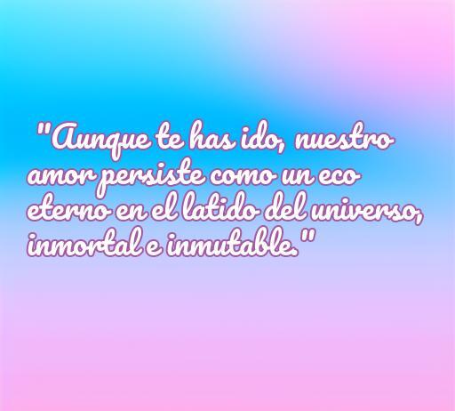 Frase emotiva sobre el amor eterno para personas fallecidas: 'Aunque te has ido, nuestro amor persiste como un eco eterno en el latido del universo, inmortal e inmutable.' Ideal para rendir homenaje a seres queridos.