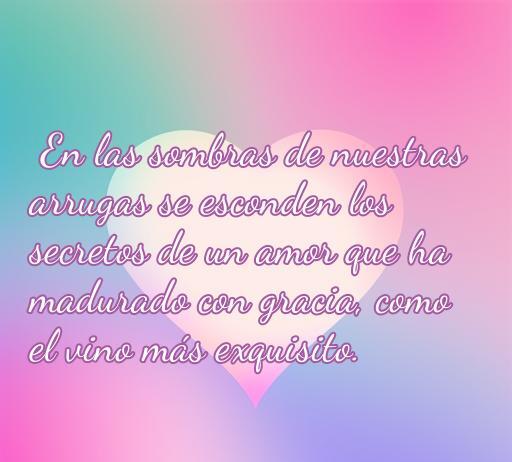frases de amor para personas maduras Frase de amor para personas maduras que dice: 'En las sombras de nuestras arrugas se esconden los secretos de un amor que ha madurado con gracia, como el vino más exquisito.' Ideal para inspirar y reflexionar sobre el amor a lo largo de los años, perfecto para quienes desean celebrar el romance en la madurez.