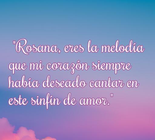 frases de amor para rosana Frase de amor dedicada a Rosana: 'Rosana, eres la melodía que mi corazón siempre había deseado cantar en este sinfín de amor.' Ideal para expresar sentimientos románticos en un artículo sobre las mejores frases de amor para Rosana.
