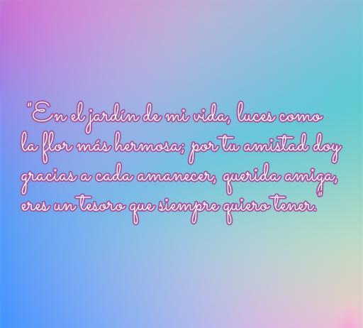 Frase emotiva sobre la amistad y el amor entre amigas, ideal para dedicar. Texto: 'En el jardín de mi vida, luces como la flor más hermosa; por tu amistad doy gracias a cada amanecer, querida amiga, eres un tesoro que siempre quiero tener.' Perfecta para celebrar la conexión especial con una amiga.