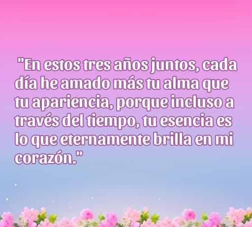 Frase de amor para celebrar el tercer aniversario: 'En estos tres años juntos, cada día he amado más tu alma que tu apariencia, porque incluso a través del tiempo, tu esencia es lo que eternamente brilla en mi corazón.' Ideal para reflexionar sobre el amor y la conexión en pareja.