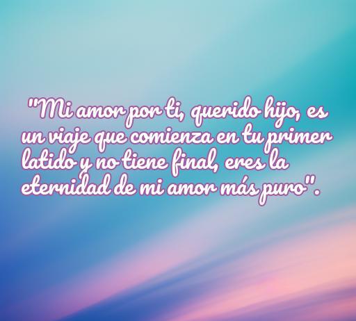 Frase inspiradora sobre el amor puro hacia un hijo: 'Mi amor por ti, querido hijo, es un viaje que comienza en tu primer latido y no tiene final, eres la eternidad de mi amor más puro'. Frases de amor para hijos, amor incondicional.