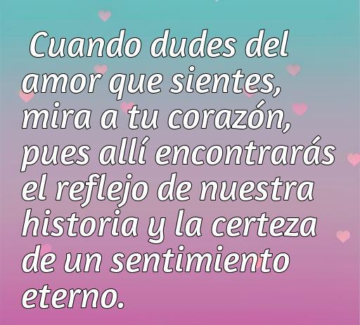 Frase sobre el amor eterno: 'Cuando dudes del amor que sientes, mira a tu corazón, pues allí encontrarás el reflejo de nuestra historia y la certeza de un sentimiento eterno.' Inspiración para reflexionar sobre el amor.