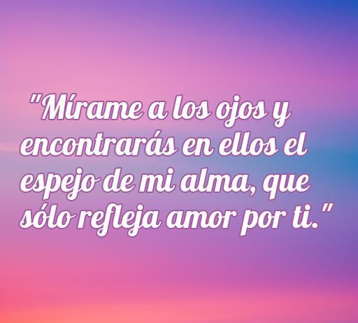 Frase romántica que dice 'Mírame a los ojos y encontrarás en ellos el espejo de mi alma, que sólo refleja amor por ti', ideal para expresar sentimientos profundos. Frases de amor que comienzan con m.