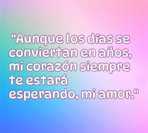 Frase emotiva de amor que dice: 'Aunque los días se conviertan en años, mi corazón siempre te estará esperando, mi amor.' Ideal para inspirar esperanza y amor eterno.