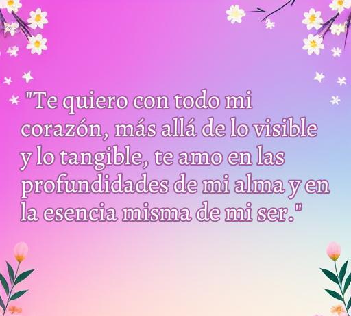 Frase de amor que expresa un profundo sentimiento: 'Te quiero con todo mi corazón, más allá de lo visible y lo tangible, te amo en las profundidades de mi alma y en la esencia misma de mi ser.' Ideal para transmitir amor eterno en una colección de Frases que celebran el amor.