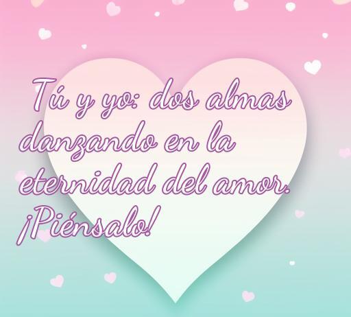 Frase romántica que expresa amor eterno entre dos almas, ideal para reflexionar sobre el amor: 'Tú y yo: dos almas danzando en la eternidad del amor. ¡Piénsalo!'. Frases de amor que inspiran la conexión emocional.