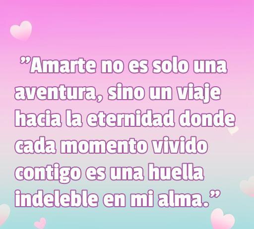 Frase de amor verdadero que dice: 'Amarte no es solo una aventura, sino un viaje hacia la eternidad donde cada momento vivido contigo es una huella indeleble en mi alma.' Ideal para inspirar a los lectores en su búsqueda de amor verdadero. Frases de amor.